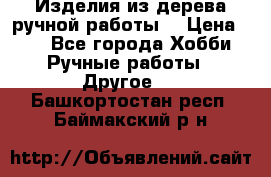 Изделия из дерева ручной работы  › Цена ­ 1 - Все города Хобби. Ручные работы » Другое   . Башкортостан респ.,Баймакский р-н